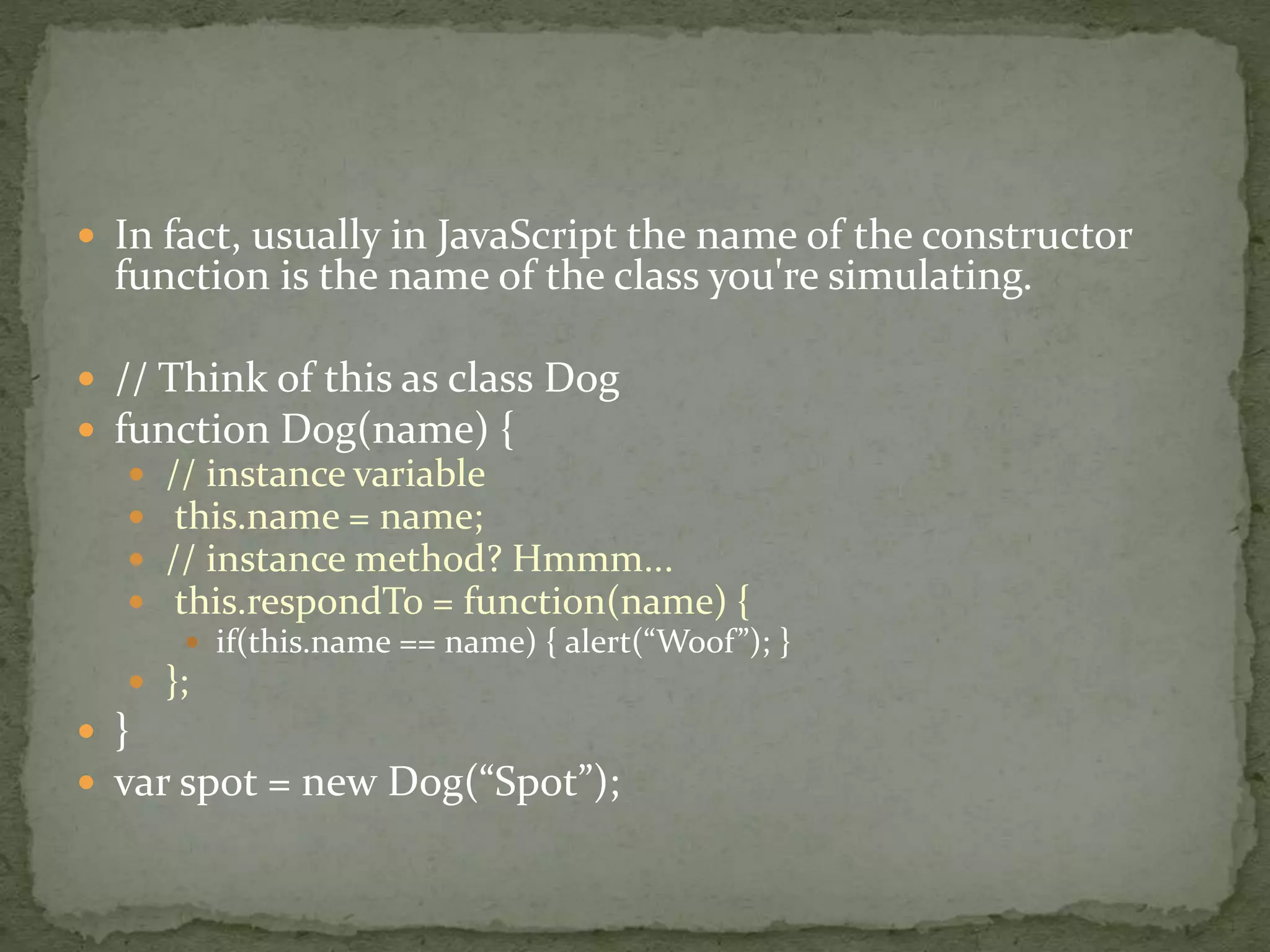  In fact, usually in JavaScript the name of the constructor
function is the name of the class you're simulating.
 // Think of this as class Dog
 function Dog(name) {
 // instance variable
 this.name = name;
 // instance method? Hmmm...
 this.respondTo = function(name) {
 if(this.name == name) { alert(“Woof”); }
 };
 }
 var spot = new Dog(“Spot”);
 