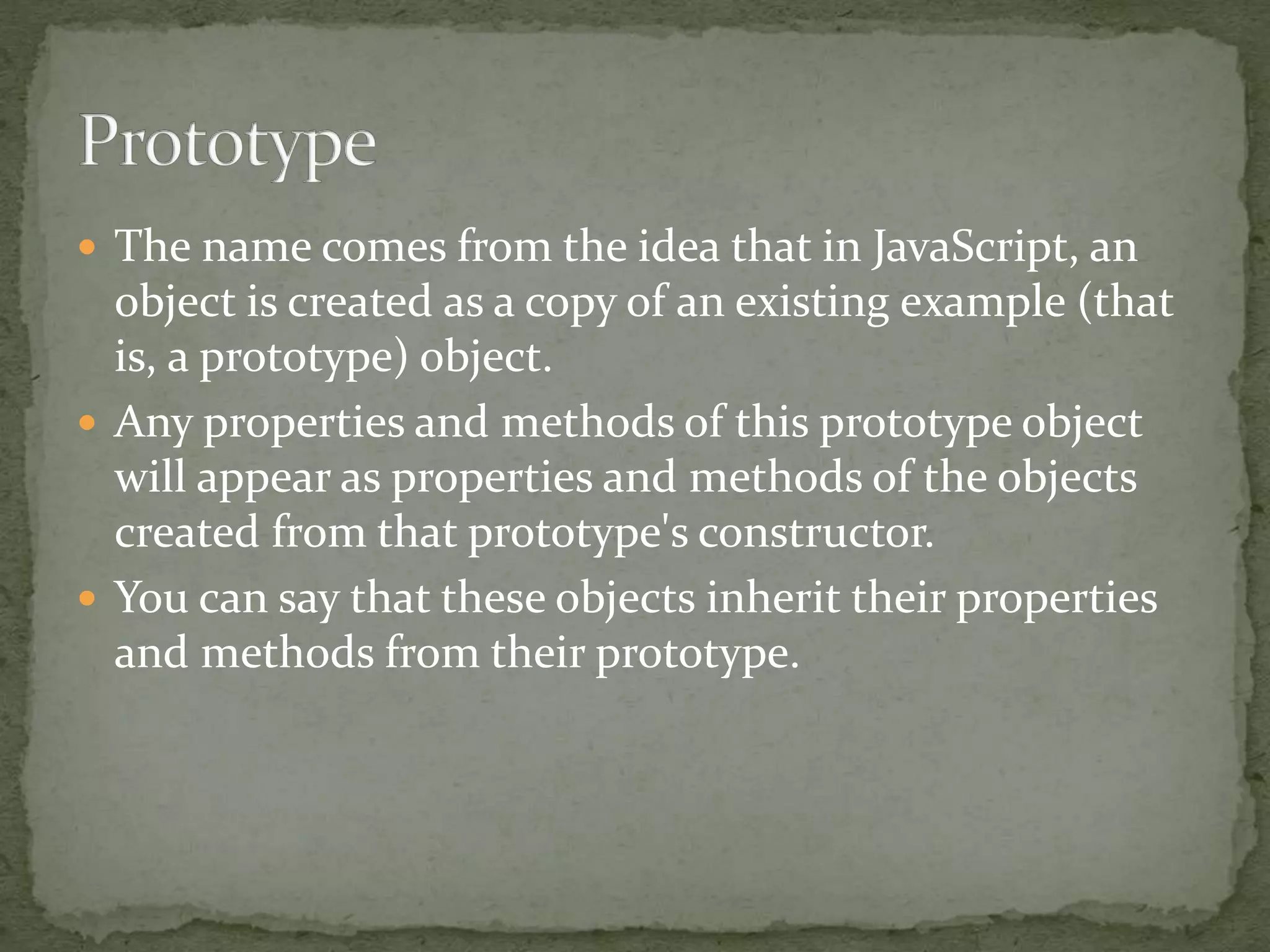  The name comes from the idea that in JavaScript, an
object is created as a copy of an existing example (that
is, a prototype) object.
 Any properties and methods of this prototype object
will appear as properties and methods of the objects
created from that prototype's constructor.
 You can say that these objects inherit their properties
and methods from their prototype.
 