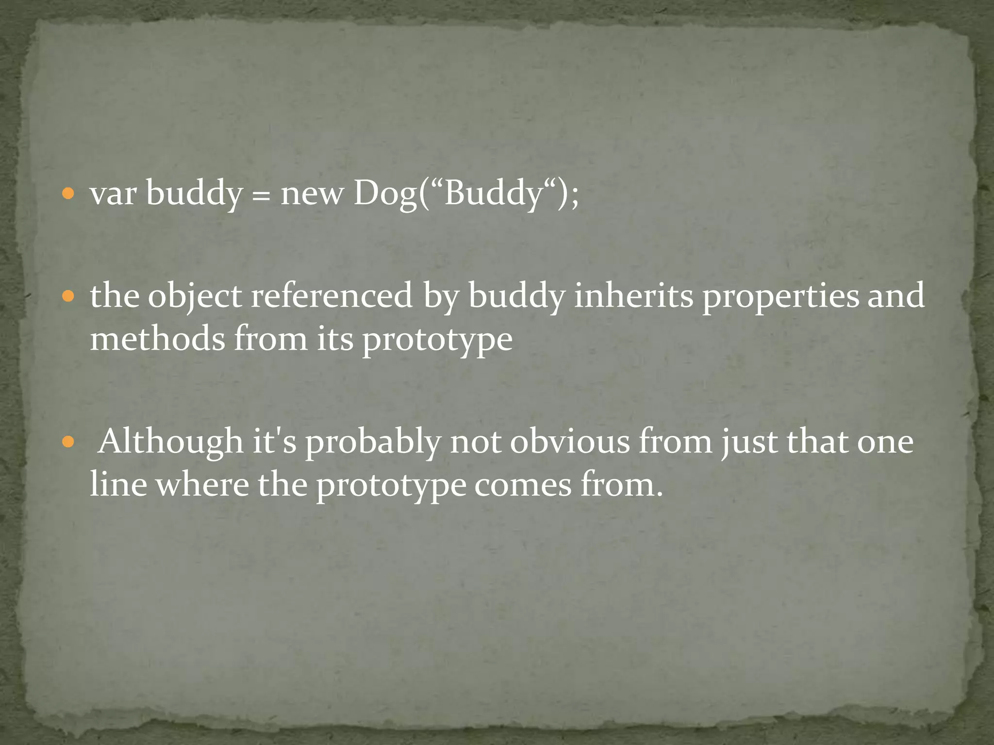  var buddy = new Dog(“Buddy“);
 the object referenced by buddy inherits properties and
methods from its prototype
 Although it's probably not obvious from just that one
line where the prototype comes from.
 