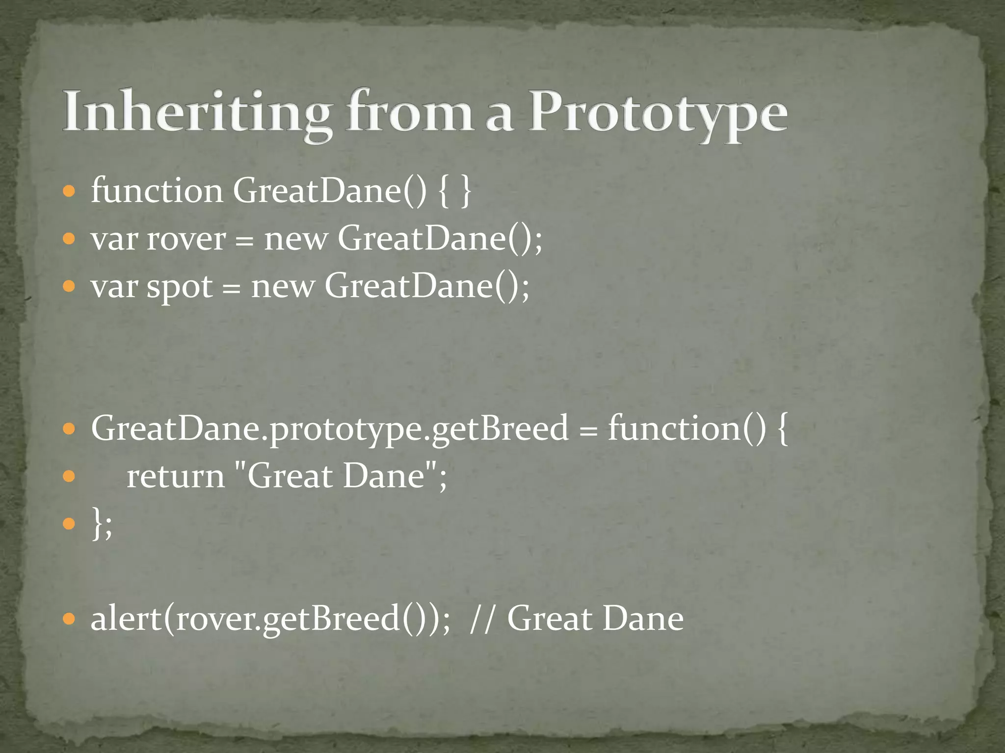  function GreatDane() { }
 var rover = new GreatDane();
 var spot = new GreatDane();
 GreatDane.prototype.getBreed = function() {
 return "Great Dane";
 };
 alert(rover.getBreed()); // Great Dane
 