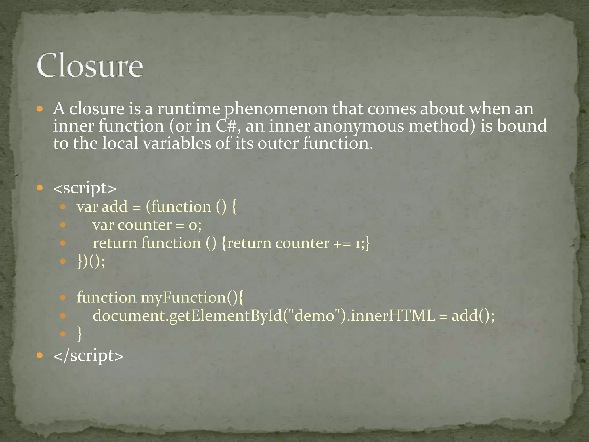 A closure is a runtime phenomenon that comes about when an
inner function (or in C#, an inner anonymous method) is bound
to the local variables of its outer function.
 <script>
 var add = (function () {
 var counter = 0;
 return function () {return counter += 1;}
 })();
 function myFunction(){
 document.getElementById("demo").innerHTML = add();
 }
 </script>
 