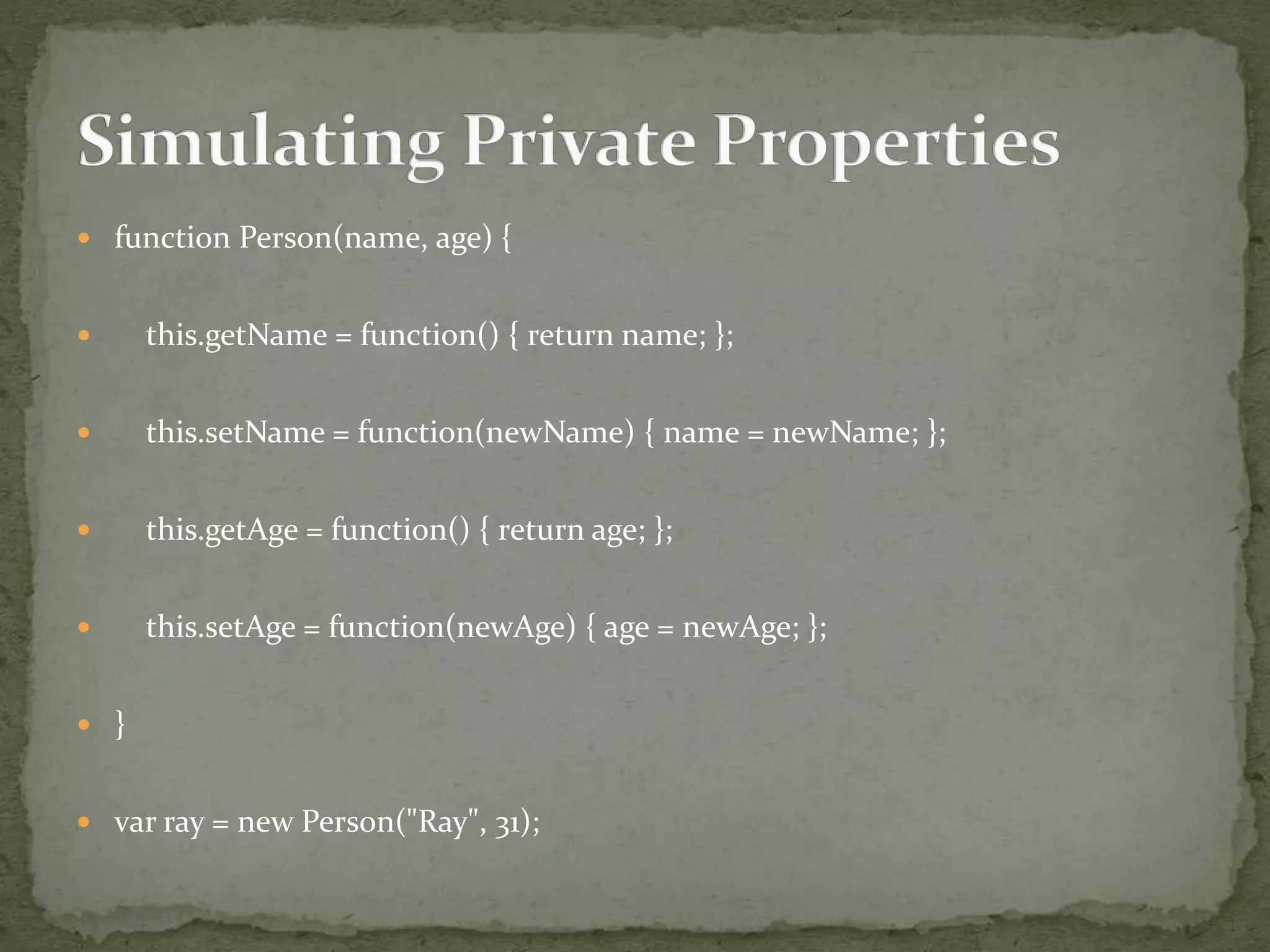  function Person(name, age) {
 this.getName = function() { return name; };
 this.setName = function(newName) { name = newName; };
 this.getAge = function() { return age; };
 this.setAge = function(newAge) { age = newAge; };
 }
 var ray = new Person("Ray", 31);
 