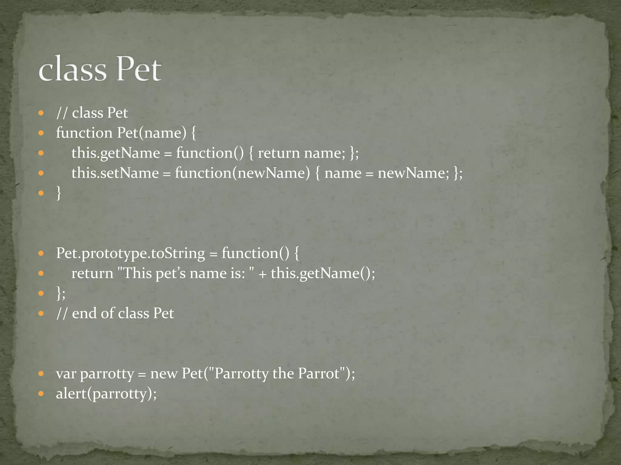  // class Pet
 function Pet(name) {
 this.getName = function() { return name; };
 this.setName = function(newName) { name = newName; };
 }
 Pet.prototype.toString = function() {
 return "This pet’s name is: " + this.getName();
 };
 // end of class Pet
 var parrotty = new Pet("Parrotty the Parrot");
 alert(parrotty);
 