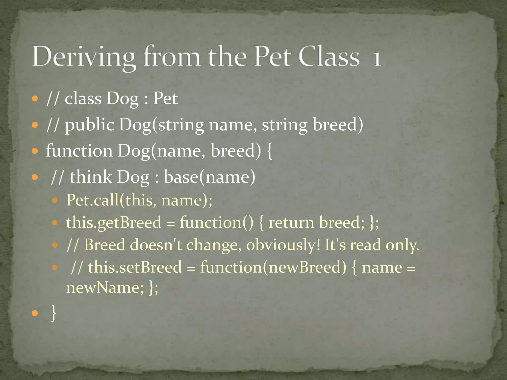  // class Dog : Pet
 // public Dog(string name, string breed)
 function Dog(name, breed) {
 // think Dog : base(name)
 Pet.call(this, name);
 this.getBreed = function() { return breed; };
 // Breed doesn't change, obviously! It's read only.
 // this.setBreed = function(newBreed) { name =
newName; };
 }
 