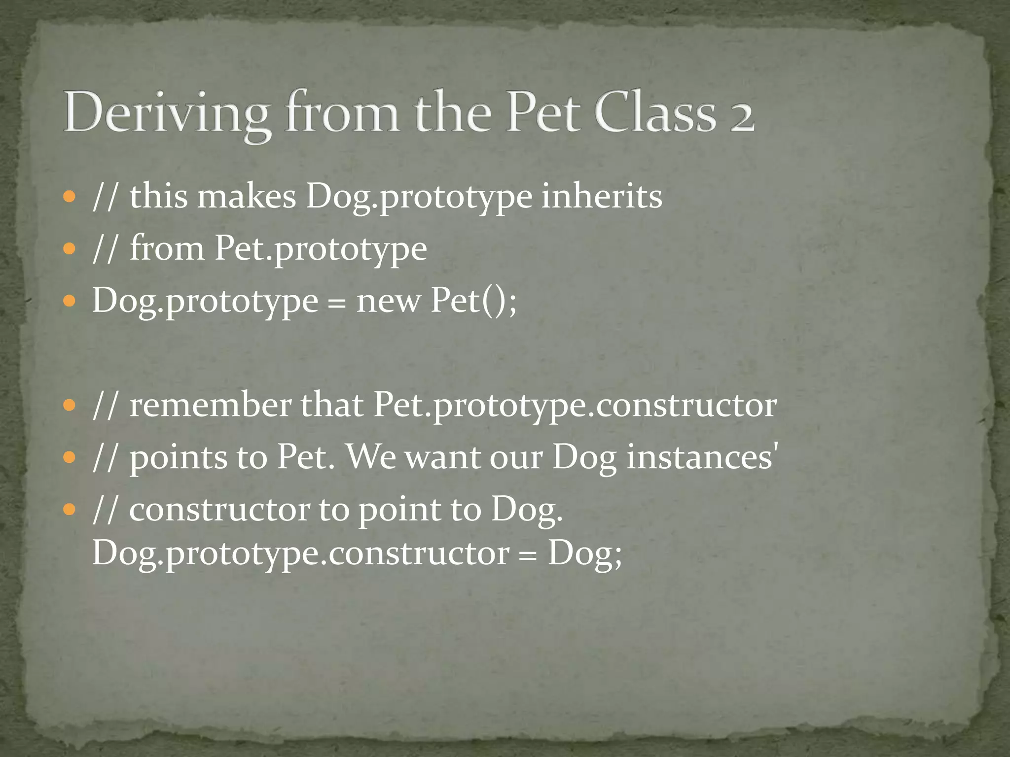 // this makes Dog.prototype inherits
 // from Pet.prototype
 Dog.prototype = new Pet();
 // remember that Pet.prototype.constructor
 // points to Pet. We want our Dog instances'
 // constructor to point to Dog.
Dog.prototype.constructor = Dog;
 