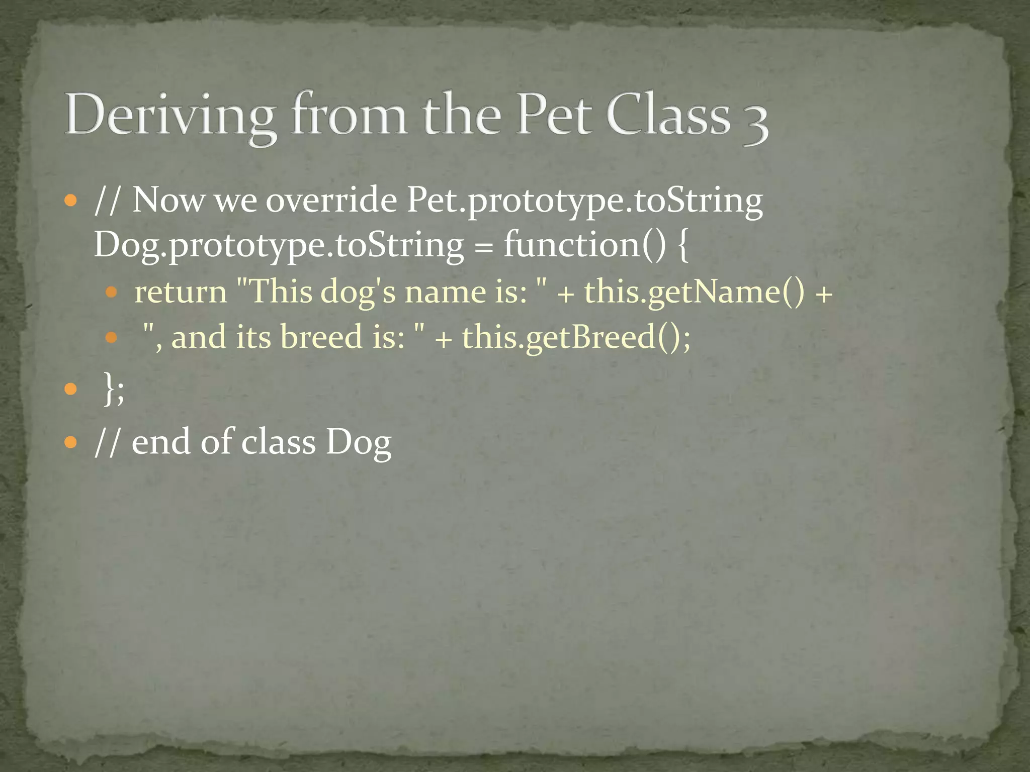  // Now we override Pet.prototype.toString
Dog.prototype.toString = function() {
 return "This dog's name is: " + this.getName() +
 ", and its breed is: " + this.getBreed();
 };
 // end of class Dog
 