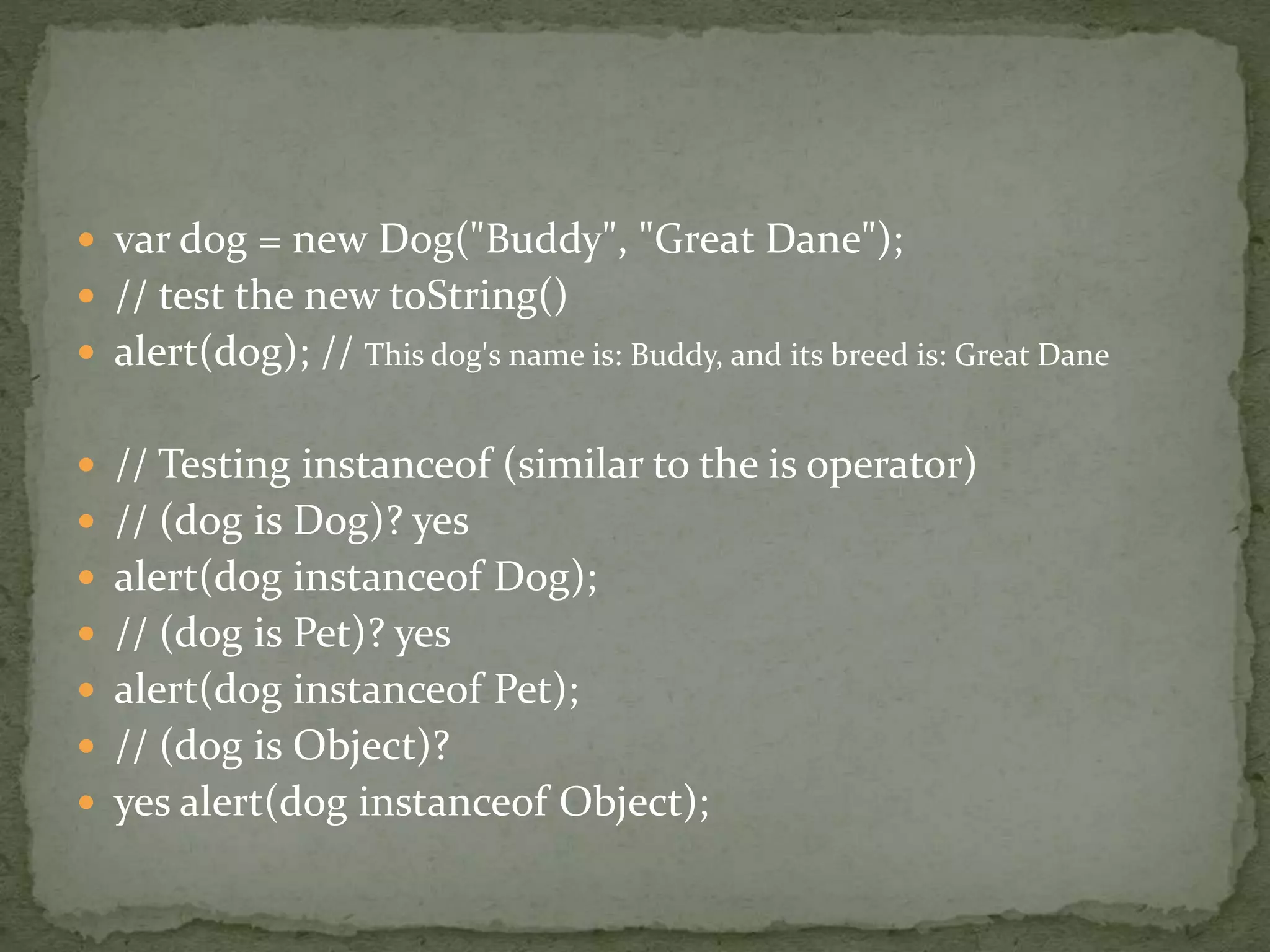  var dog = new Dog("Buddy", "Great Dane");
 // test the new toString()
 alert(dog); // This dog's name is: Buddy, and its breed is: Great Dane
 // Testing instanceof (similar to the is operator)
 // (dog is Dog)? yes
 alert(dog instanceof Dog);
 // (dog is Pet)? yes
 alert(dog instanceof Pet);
 // (dog is Object)?
 yes alert(dog instanceof Object);
 