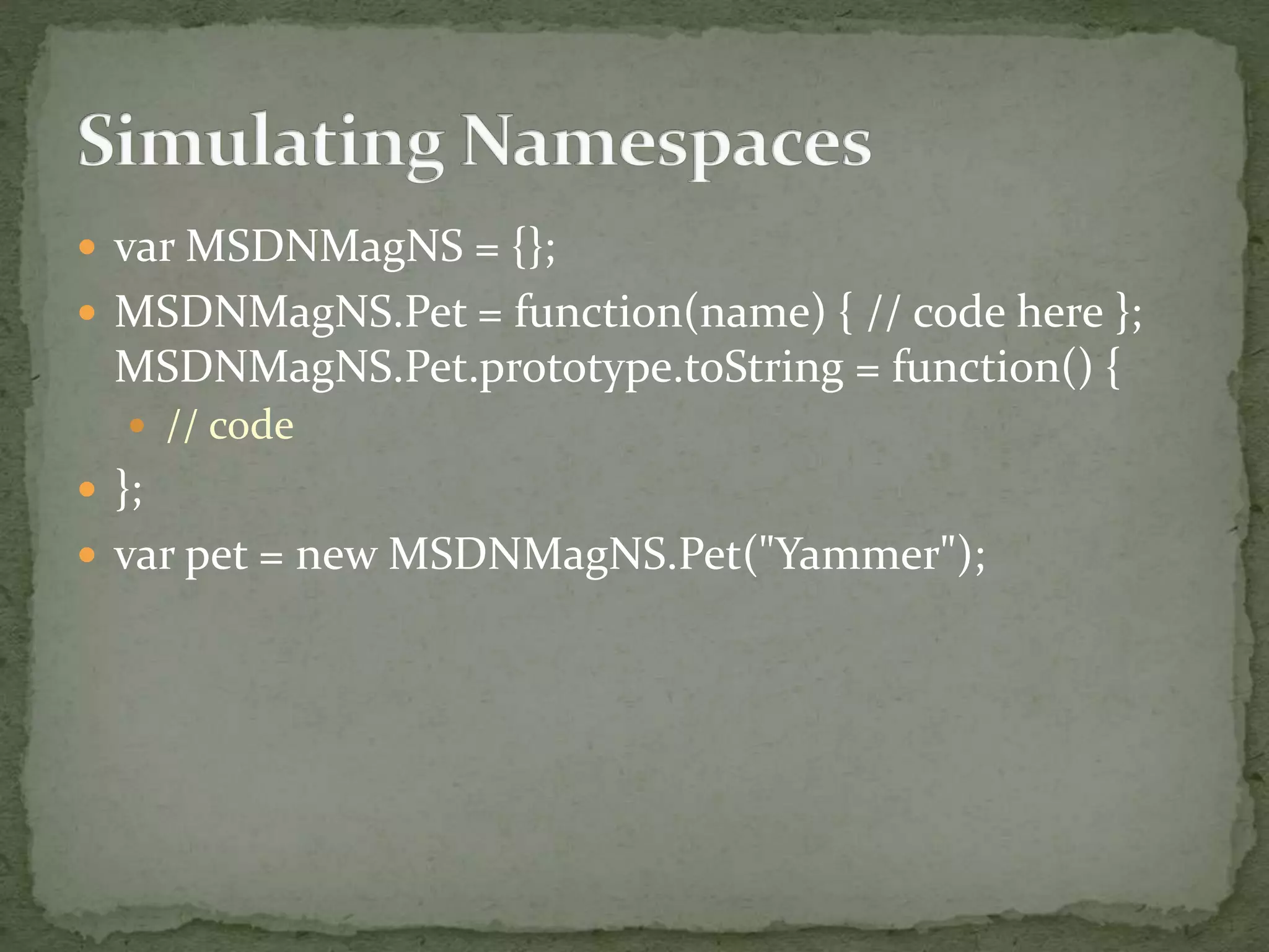  var MSDNMagNS = {};
 MSDNMagNS.Pet = function(name) { // code here };
MSDNMagNS.Pet.prototype.toString = function() {
 // code
 };
 var pet = new MSDNMagNS.Pet("Yammer");
 
