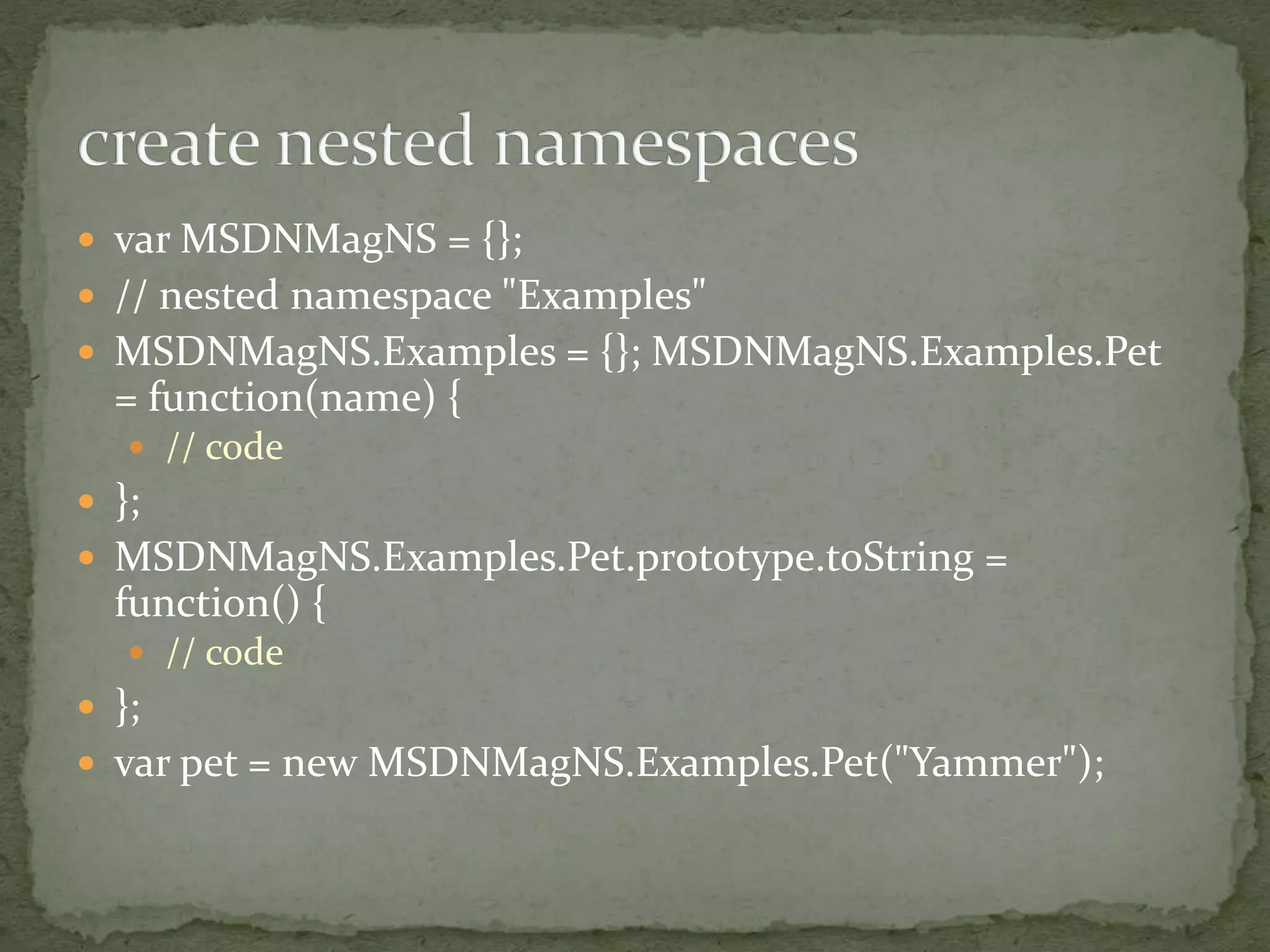  var MSDNMagNS = {};
 // nested namespace "Examples"
 MSDNMagNS.Examples = {}; MSDNMagNS.Examples.Pet
= function(name) {
 // code
 };
 MSDNMagNS.Examples.Pet.prototype.toString =
function() {
 // code
 };
 var pet = new MSDNMagNS.Examples.Pet("Yammer");
 