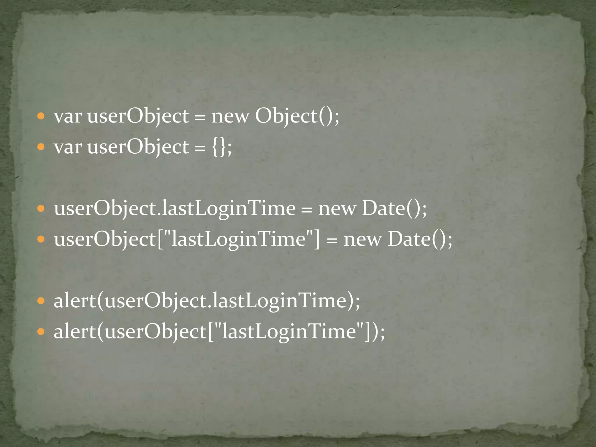  var userObject = new Object();
 var userObject = {};
 userObject.lastLoginTime = new Date();
 userObject["lastLoginTime"] = new Date();
 alert(userObject.lastLoginTime);
 alert(userObject["lastLoginTime"]);
 