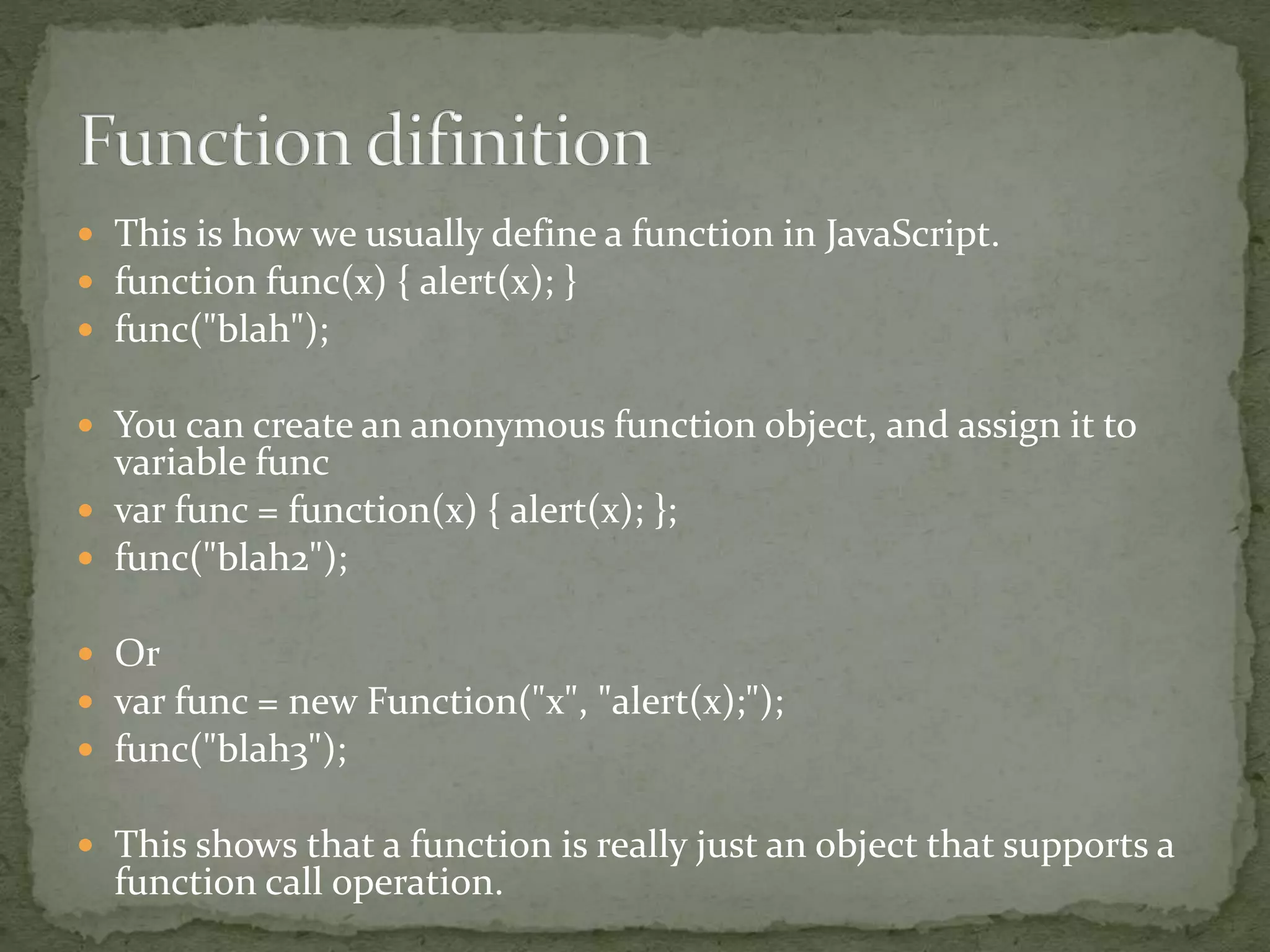  This is how we usually define a function in JavaScript.
 function func(x) { alert(x); }
 func("blah");
 You can create an anonymous function object, and assign it to
variable func
 var func = function(x) { alert(x); };
 func("blah2");
 Or
 var func = new Function("x", "alert(x);");
 func("blah3");
 This shows that a function is really just an object that supports a
function call operation.
 