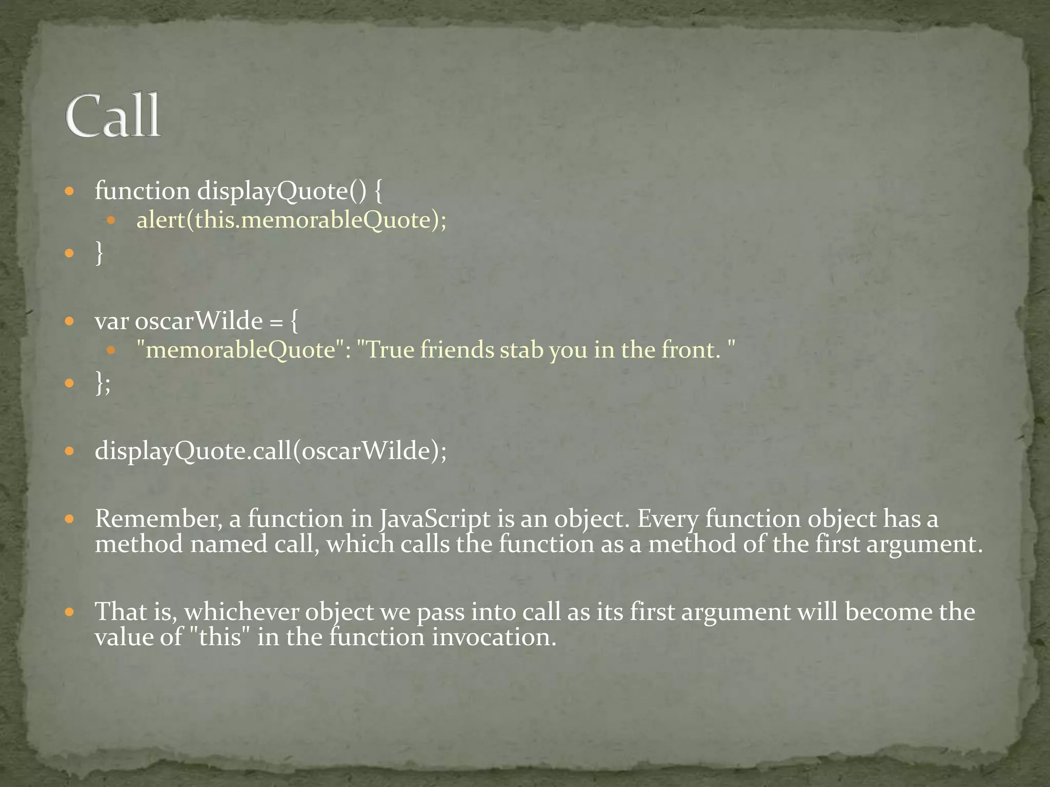  function displayQuote() {
 alert(this.memorableQuote);
 }
 var oscarWilde = {
 "memorableQuote": "True friends stab you in the front. "
 };
 displayQuote.call(oscarWilde);
 Remember, a function in JavaScript is an object. Every function object has a
method named call, which calls the function as a method of the first argument.
 That is, whichever object we pass into call as its first argument will become the
value of "this" in the function invocation.
 