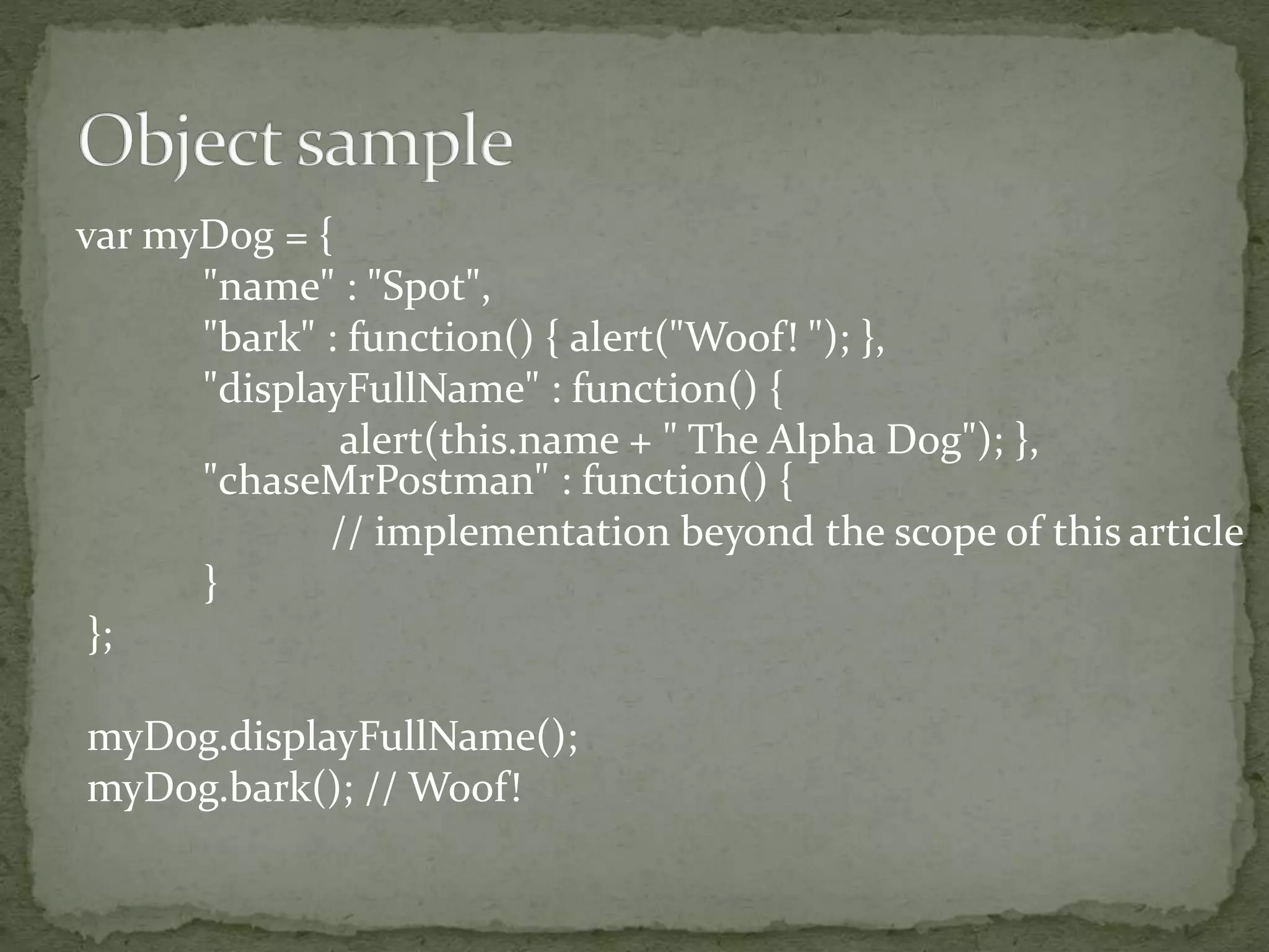 var myDog = {
"name" : "Spot",
"bark" : function() { alert("Woof! "); },
"displayFullName" : function() {
alert(this.name + " The Alpha Dog"); },
"chaseMrPostman" : function() {
// implementation beyond the scope of this article
}
};
myDog.displayFullName();
myDog.bark(); // Woof!
 