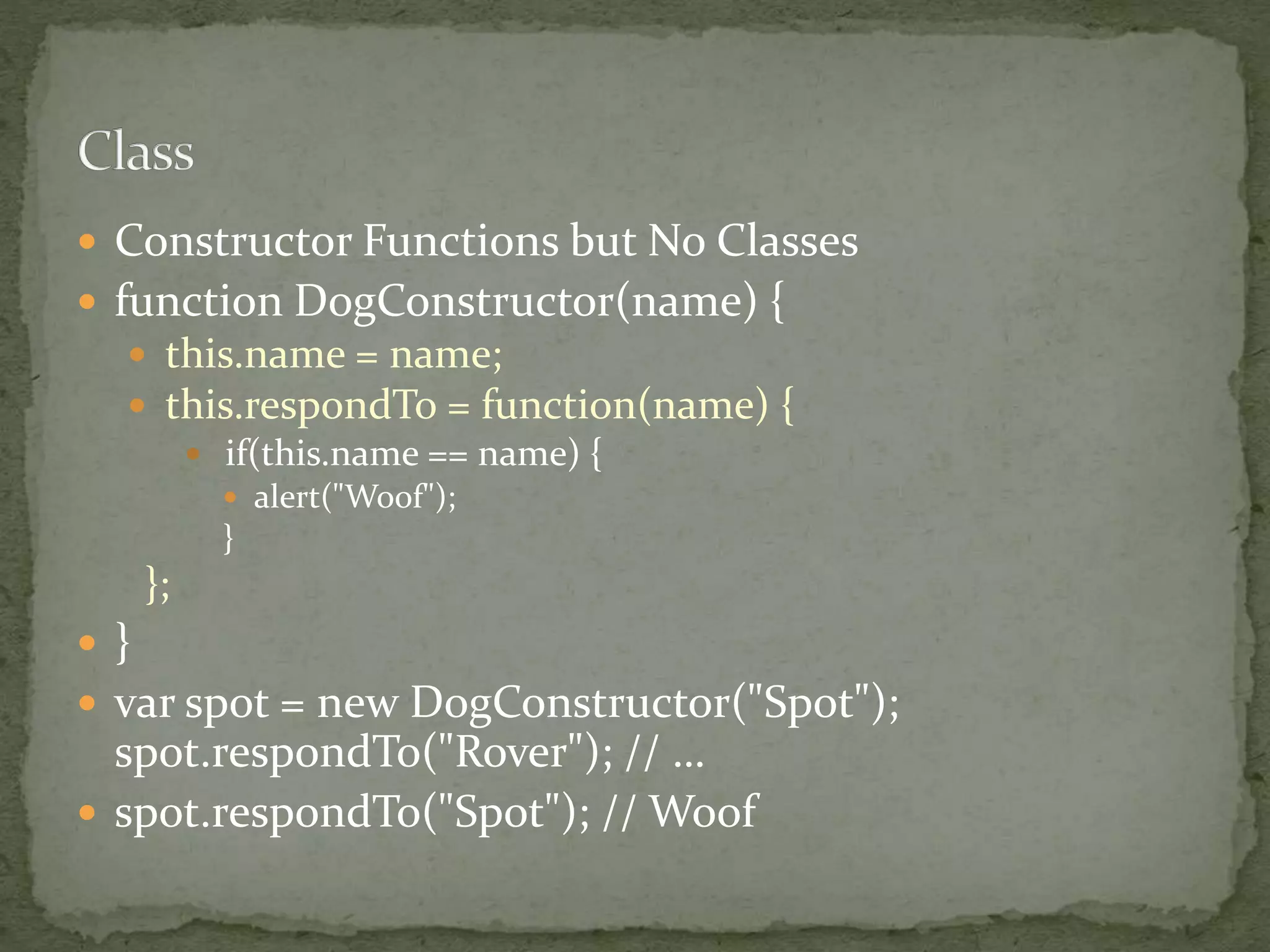  Constructor Functions but No Classes
 function DogConstructor(name) {
 this.name = name;
 this.respondTo = function(name) {
 if(this.name == name) {
 alert("Woof");
}
};
 }
 var spot = new DogConstructor("Spot");
spot.respondTo("Rover"); // …
 spot.respondTo("Spot"); // Woof
 
