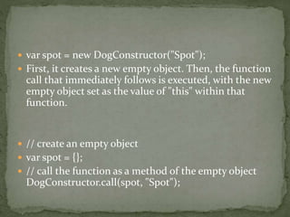  var spot = new DogConstructor("Spot");
 First, it creates a new empty object. Then, the function
call that immediately follows is executed, with the new
empty object set as the value of "this" within that
function.
 // create an empty object
 var spot = {};
 // call the function as a method of the empty object
DogConstructor.call(spot, "Spot");
 
