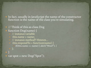 In fact, usually in JavaScript the name of the constructor
function is the name of the class you're simulating.
 // Think of this as class Dog
 function Dog(name) {
 // instance variable
 this.name = name;
 // instance method? Hmmm...
 this.respondTo = function(name) {
 if(this.name == name) { alert(“Woof”); }
 };
 }
 var spot = new Dog(“Spot”);
 