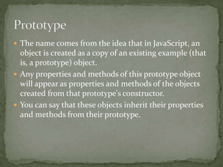  The name comes from the idea that in JavaScript, an
object is created as a copy of an existing example (that
is, a prototype) object.
 Any properties and methods of this prototype object
will appear as properties and methods of the objects
created from that prototype's constructor.
 You can say that these objects inherit their properties
and methods from their prototype.
 