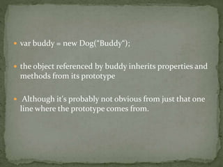  var buddy = new Dog(“Buddy“);
 the object referenced by buddy inherits properties and
methods from its prototype
 Although it's probably not obvious from just that one
line where the prototype comes from.
 