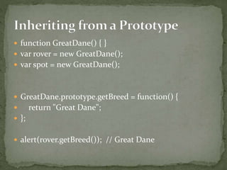  function GreatDane() { }
 var rover = new GreatDane();
 var spot = new GreatDane();
 GreatDane.prototype.getBreed = function() {
 return "Great Dane";
 };
 alert(rover.getBreed()); // Great Dane
 