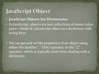  JavaScript Objects Are Dictionaries
 In JavaScript, objects are just collections of name/value
pairs—think of a JavaScript object as a dictionary with
string keys.
 We can get and set the properties of an object using
either the familiar "." (dot) operator, or the "[]"
operator, which is typically used when dealing with a
dictionary.
 