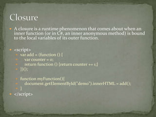  A closure is a runtime phenomenon that comes about when an
inner function (or in C#, an inner anonymous method) is bound
to the local variables of its outer function.
 <script>
 var add = (function () {
 var counter = 0;
 return function () {return counter += 1;}
 })();
 function myFunction(){
 document.getElementById("demo").innerHTML = add();
 }
 </script>
 