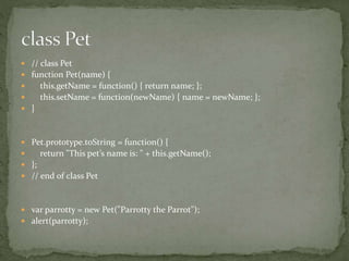  // class Pet
 function Pet(name) {
 this.getName = function() { return name; };
 this.setName = function(newName) { name = newName; };
 }
 Pet.prototype.toString = function() {
 return "This pet’s name is: " + this.getName();
 };
 // end of class Pet
 var parrotty = new Pet("Parrotty the Parrot");
 alert(parrotty);
 
