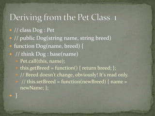  // class Dog : Pet
 // public Dog(string name, string breed)
 function Dog(name, breed) {
 // think Dog : base(name)
 Pet.call(this, name);
 this.getBreed = function() { return breed; };
 // Breed doesn't change, obviously! It's read only.
 // this.setBreed = function(newBreed) { name =
newName; };
 }
 