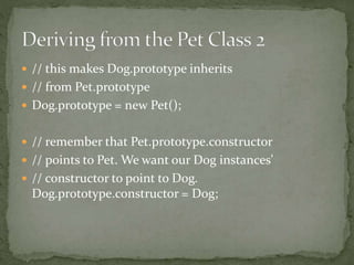  // this makes Dog.prototype inherits
 // from Pet.prototype
 Dog.prototype = new Pet();
 // remember that Pet.prototype.constructor
 // points to Pet. We want our Dog instances'
 // constructor to point to Dog.
Dog.prototype.constructor = Dog;
 