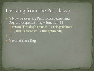  // Now we override Pet.prototype.toString
Dog.prototype.toString = function() {
 return "This dog's name is: " + this.getName() +
 ", and its breed is: " + this.getBreed();
 };
 // end of class Dog
 