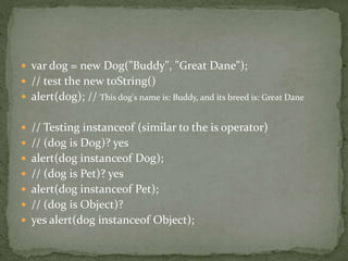  var dog = new Dog("Buddy", "Great Dane");
 // test the new toString()
 alert(dog); // This dog's name is: Buddy, and its breed is: Great Dane
 // Testing instanceof (similar to the is operator)
 // (dog is Dog)? yes
 alert(dog instanceof Dog);
 // (dog is Pet)? yes
 alert(dog instanceof Pet);
 // (dog is Object)?
 yes alert(dog instanceof Object);
 