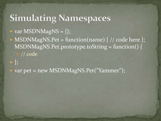  var MSDNMagNS = {};
 MSDNMagNS.Pet = function(name) { // code here };
MSDNMagNS.Pet.prototype.toString = function() {
 // code
 };
 var pet = new MSDNMagNS.Pet("Yammer");
 