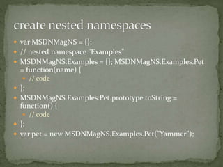  var MSDNMagNS = {};
 // nested namespace "Examples"
 MSDNMagNS.Examples = {}; MSDNMagNS.Examples.Pet
= function(name) {
 // code
 };
 MSDNMagNS.Examples.Pet.prototype.toString =
function() {
 // code
 };
 var pet = new MSDNMagNS.Examples.Pet("Yammer");
 