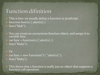  This is how we usually define a function in JavaScript.
 function func(x) { alert(x); }
 func("blah");
 You can create an anonymous function object, and assign it to
variable func
 var func = function(x) { alert(x); };
 func("blah2");
 Or
 var func = new Function("x", "alert(x);");
 func("blah3");
 This shows that a function is really just an object that supports a
function call operation.
 