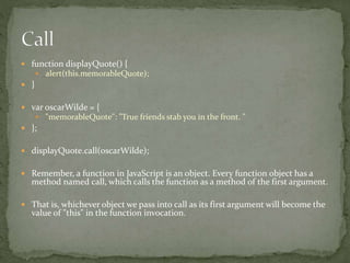  function displayQuote() {
 alert(this.memorableQuote);
 }
 var oscarWilde = {
 "memorableQuote": "True friends stab you in the front. "
 };
 displayQuote.call(oscarWilde);
 Remember, a function in JavaScript is an object. Every function object has a
method named call, which calls the function as a method of the first argument.
 That is, whichever object we pass into call as its first argument will become the
value of "this" in the function invocation.
 