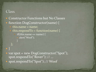  Constructor Functions but No Classes
 function DogConstructor(name) {
 this.name = name;
 this.respondTo = function(name) {
 if(this.name == name) {
 alert("Woof");
}
};
 }
 var spot = new DogConstructor("Spot");
spot.respondTo("Rover"); // …
 spot.respondTo("Spot"); // Woof
 
