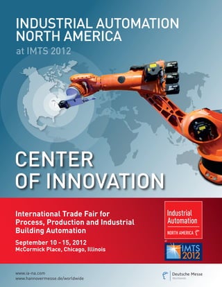 IndustrIal automatIon
north amerIca
at IMTS 2012




center
oF InnoVatIon
International Trade Fair for
Process, Production and Industrial
Building Automation
September 10 - 15, 2012              at


McCormick Place, Chicago, Illinois



www.ia-na.com
www.hannovermesse.de/worldwide
 