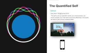 The Quantified Self
Gary Wolf TED@Cannes 2010
‘The self is just our operation centre, our consciousness, our
moral compass. So, if we want to act more effectively in the world,
we have to get to know ourselves better.’
Defined
 