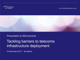 2011449-461
Tackling barriers to telecoms
infrastructure deployment
Presentation to INCA seminar
15 November 2017 • Ian Adkins
 