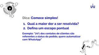 Dica: Comece simples!
1. Qual a maior dor a ser resolvida?
2. Defina um escopo pontual
Exemplo: "70% dos contatos de clientes são
referentes a status do pedido, quero automatizar
com WhatsApp”
 