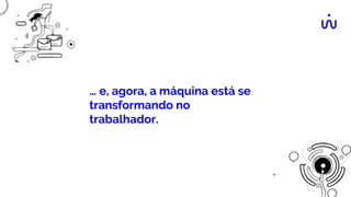 … e, agora, a máquina está se
transformando no
trabalhador.
 