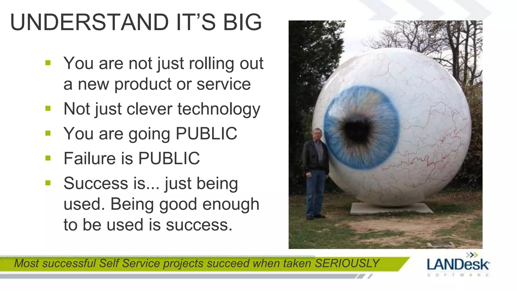 UNDERSTAND IT’S BIG
      You are not just rolling out
       a new product or service
      Not just clever technology
      You are going PUBLIC
      Failure is PUBLIC
      Success is... just being
       used. Being good enough
       to be used is success.

Most successful Self Service projects succeed when taken SERIOUSLY
 