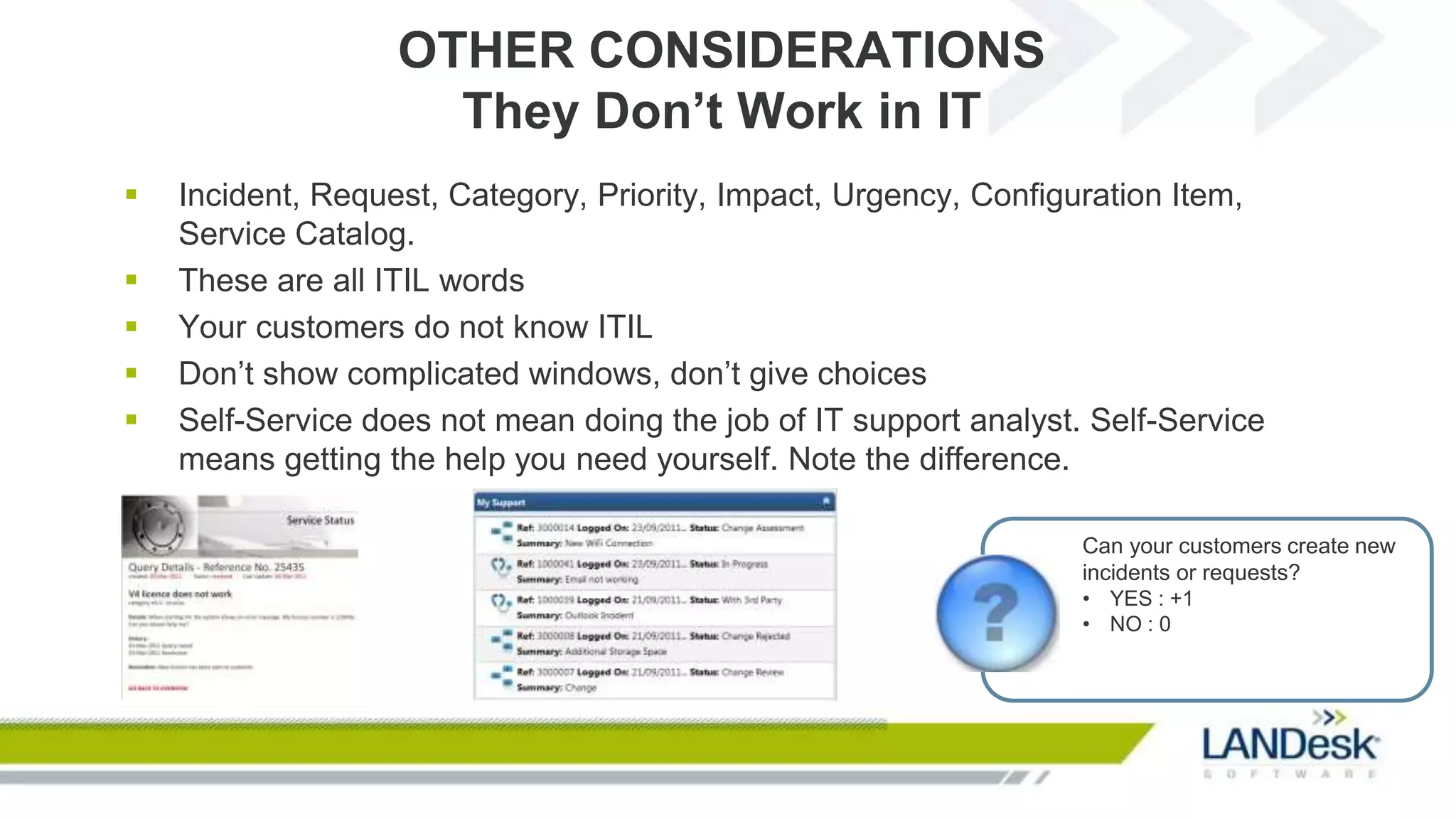OTHER CONSIDERATIONS
                     They Don’t Work in IT
   Incident, Request, Category, Priority, Impact, Urgency, Configuration Item,
    Service Catalog.
   These are all ITIL words
   Your customers do not know ITIL
   Don’t show complicated windows, don’t give choices
   Self-Service does not mean doing the job of IT support analyst. Self-Service
    means getting the help you need yourself. Note the difference.

                                                                   Can your customers create new
                                                                   incidents or requests?
                                                                   • YES : +1
                                                                   • NO : 0
 
