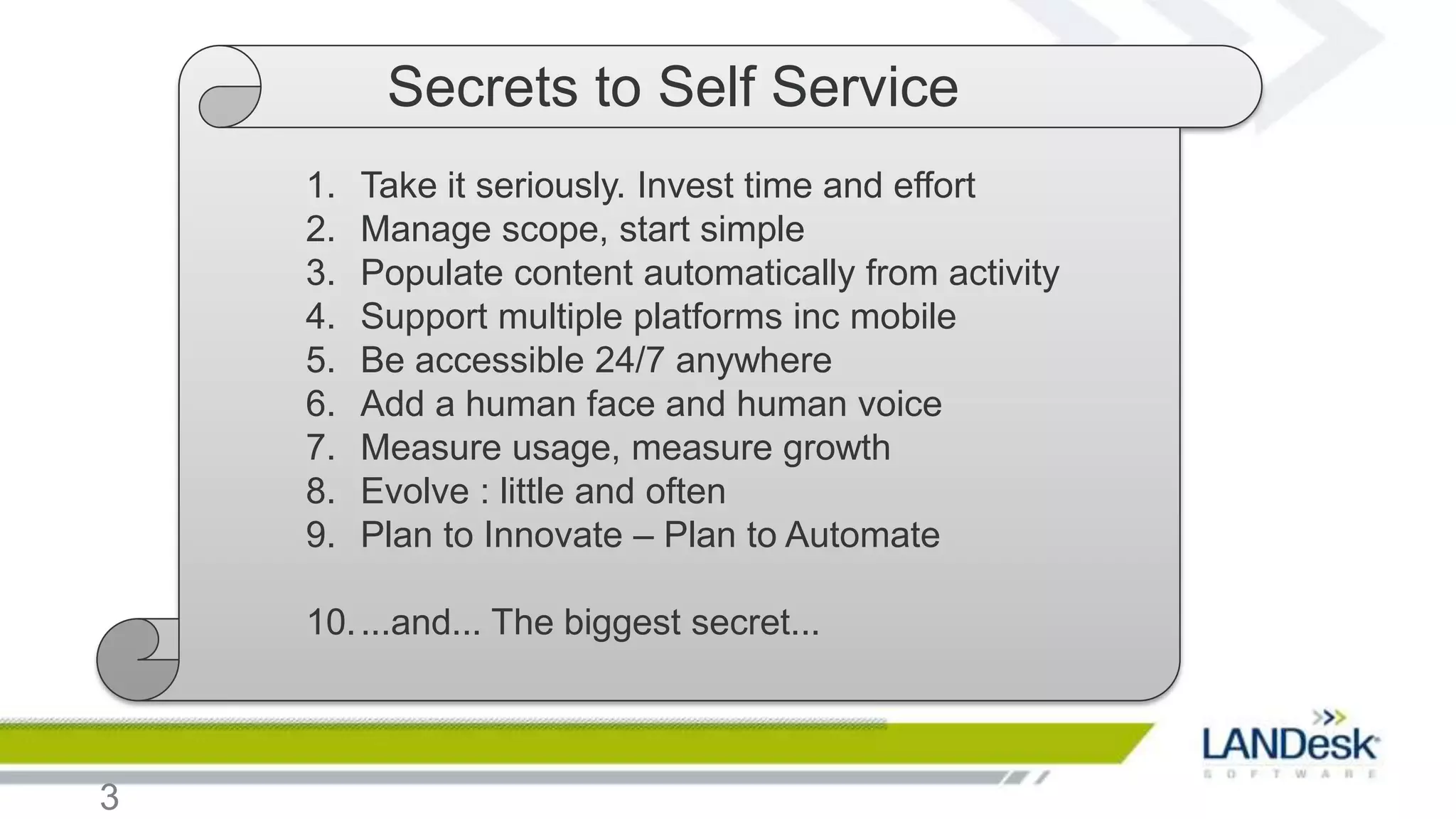 Secrets to Self Service
    1.   Take it seriously. Invest time and effort
    2.   Manage scope, start simple
    3.   Populate content automatically from activity
    4.   Support multiple platforms inc mobile
    5.   Be accessible 24/7 anywhere
    6.   Add a human face and human voice
    7.   Measure usage, measure growth
    8.   Evolve : little and often
    9.   Plan to Innovate – Plan to Automate

    10. ...and... The biggest secret...



3
 