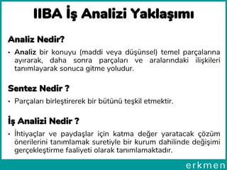 Analiz Nedir?
• Analiz bir konuyu (maddi veya düşünsel) temel parçalarına
ayırarak, daha sonra parçaları ve aralarındaki ilişkileri
tanımlayarak sonuca gitme yoludur.
Sentez Nedir ?
• Parçaları birleştirerek bir bütünü teşkil etmektir.
İş Analizi Nedir ?
• İhtiyaçlar ve paydaşlar için katma değer yaratacak çözüm
önerilerini tanımlamak suretiyle bir kurum dahilinde değişimi
gerçekleştirme faaliyeti olarak tanımlamaktadır.
IIBA İş Analizi Yaklaşımı
 