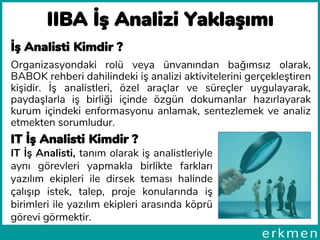 IIBA İş Analizi Yaklaşımı
İş Analisti Kimdir ?
Organizasyondaki rolü veya ünvanından bağımsız olarak,
BABOK rehberi dahilindeki iş analizi aktivitelerini gerçekleştiren
kişidir. İş analistleri, özel araçlar ve süreçler uygulayarak,
paydaşlarla iş birliği içinde özgün dokumanlar hazırlayarak
kurum içindeki enformasyonu anlamak, sentezlemek ve analiz
etmekten sorumludur.
IT İş Analisti Kimdir ?
IT İş Analisti, tanım olarak iş analistleriyle
aynı görevleri yapmakla birlikte farkları
yazılım ekipleri ile dirsek teması halinde
çalışıp istek, talep, proje konularında iş
birimleri ile yazılım ekipleri arasında köprü
görevi görmektir.
 