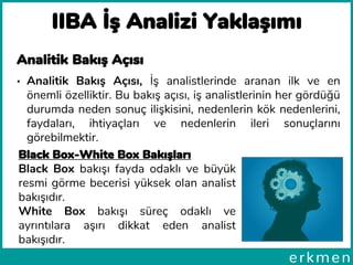 IIBA İş Analizi Yaklaşımı
Analitik Bakış Açısı
• Analitik Bakış Açısı, İş analistlerinde aranan ilk ve en
önemli özelliktir. Bu bakış açısı, iş analistlerinin her gördüğü
durumda neden sonuç ilişkisini, nedenlerin kök nedenlerini,
faydaları, ihtiyaçları ve nedenlerin ileri sonuçlarını
görebilmektir.
Black Box-White Box Bakışları
Black Box bakışı fayda odaklı ve büyük
resmi görme becerisi yüksek olan analist
bakışıdır.
White Box bakışı süreç odaklı ve
ayrıntılara aşırı dikkat eden analist
bakışıdır.
 