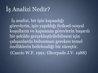 İş Analizi Nedir?
İş analizi, bir işin kapsadığı
görevlerin, işin yapıldığı fiziksel-sosyal
koşulların ve kapsanan görevlerin başarılı
bir şekilde gerçekleştirilebilmesi için
çalışanlarda bulunması gereken temel
özelliklerin belirlendiği bir süreçtir.
(Cascio W.F. 1991; Ghorpade J.V. 1988)

 