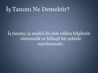 İş Tanımı Ne Demektir?

İş tanımı; iş analizi ile elde edilen bilgilerin
sistematik ve bilinçli bir şekilde
sunulmasıdır.

 
