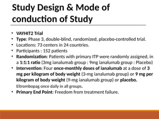 Study Design & Mode of
conduction of Study
• VAYHIT2 Trial
• Type: Phase 3, double-blind, randomized, placebo-controlled trial.
• Locations: 73 centers in 24 countries.
• Participants : 152 patients
• Randomization: Patients with primary ITP were randomly assigned, in
a 1:1:1 ratio (3mg ianalumab group : 9mg ianalumab group : Placebo)
• Intervention: Four once-monthly doses of ianalumab at a dose of 3
mg per kilogram of body weight (3-mg ianalumab group) or 9 mg per
kilogram of body weight (9-mg ianalumab group) or placebo.
Eltrombopag once daily in all groups.
• Primary End Point: Freedom from treatment failure.
 