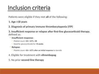 Inclusion criteria
Patients were eligible if they met all of the following:
1. Age ≥18 years
2. Diagnosis of primary immune thrombocytopenia (ITP)
3. Insufficient response or relapse after first-line glucocorticoid therapy,
defined as:
◦ Insufficient response:
◦ Platelet count <30 × 10⁹/L, OR
◦ Need for glucocorticoids for >8 weeks
◦ Relapse:
◦ Platelet count <30 × 10⁹/L after an initial response to steroids
4. Eligible for treatment with eltrombopag
5. No prior second-line therapy
 